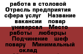 работа в столовой › Отрасль предприятия ­ сфера услуг › Название вакансии ­ повар универсал › Место работы ­ люберцы › Подчинение ­ шеф повару › Минимальный оклад ­ 35 000 - Московская обл., Москва г. Работа » Вакансии   . Московская обл.,Москва г.